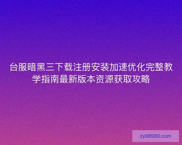 台服暗黑三下载注册安装加速优化完整教学指南最新版本资源获取攻略