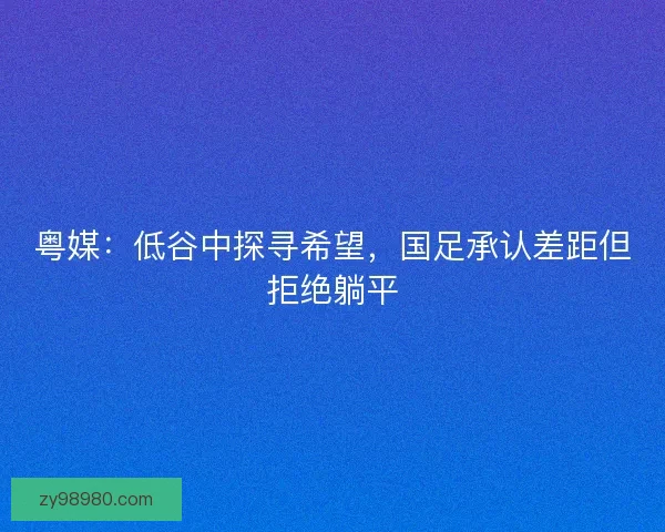 粤媒：低谷中探寻希望，国足承认差距但拒绝躺平