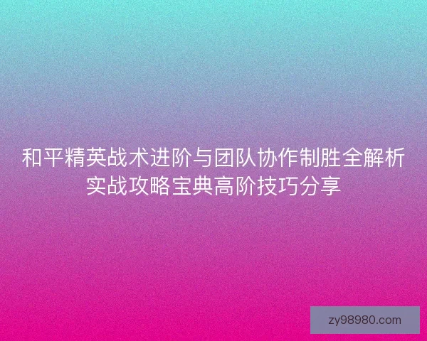 和平精英战术进阶与团队协作制胜全解析实战攻略宝典高阶技巧分享