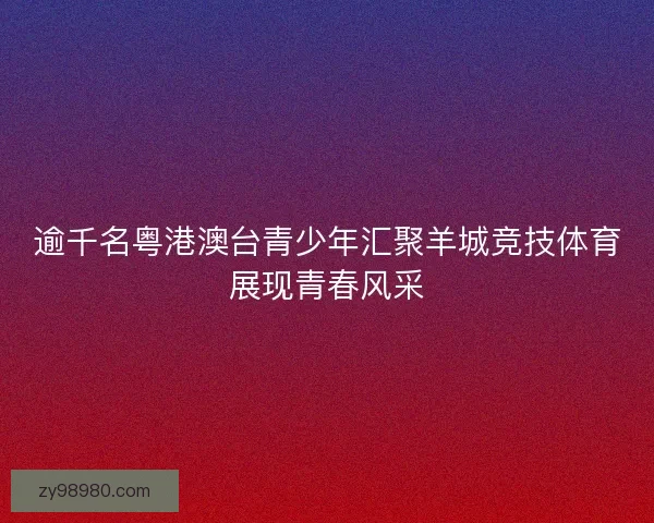 逾千名粤港澳台青少年汇聚羊城竞技体育展现青春风采