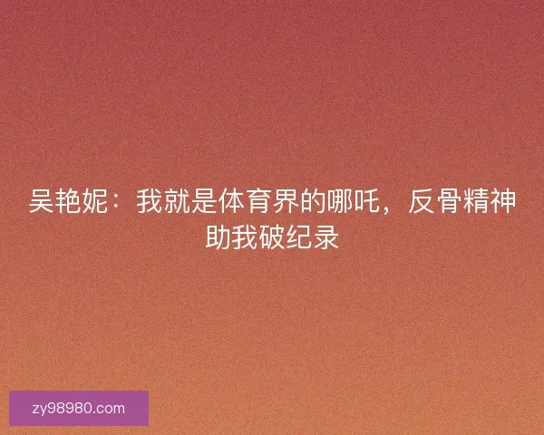 吴艳妮：我就是体育界的哪吒，反骨精神助我破纪录