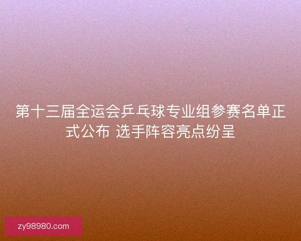 第十三届全运会乒乓球专业组参赛名单正式公布 选手阵容亮点纷呈