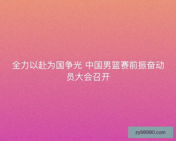 全力以赴为国争光 中国男篮赛前振奋动员大会召开