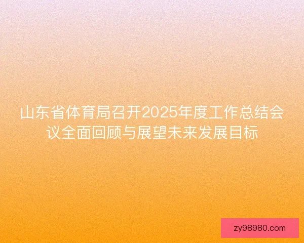 山东省体育局召开2025年度工作总结会议全面回顾与展望未来发展目标